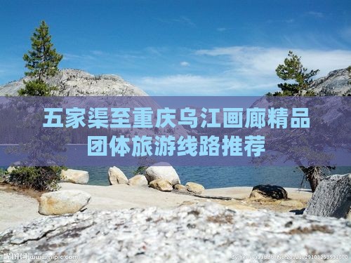 五家渠至重庆乌江画廊精品团体旅游线路推荐