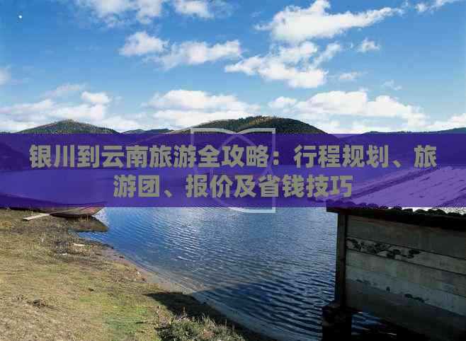银川到云南旅游全攻略：行程规划、旅游团、报价及省钱技巧