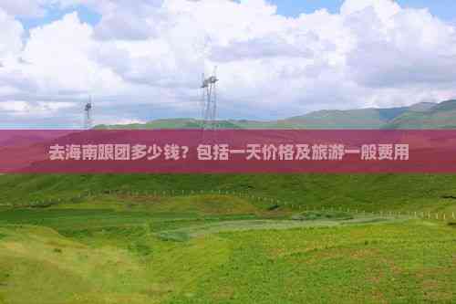 九游娱乐文化：去海南跟团多少钱？包括一天价格及旅游一般费用(图7)