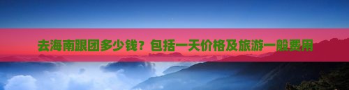 九游娱乐文化：去海南跟团多少钱？包括一天价格及旅游一般费用(图5)