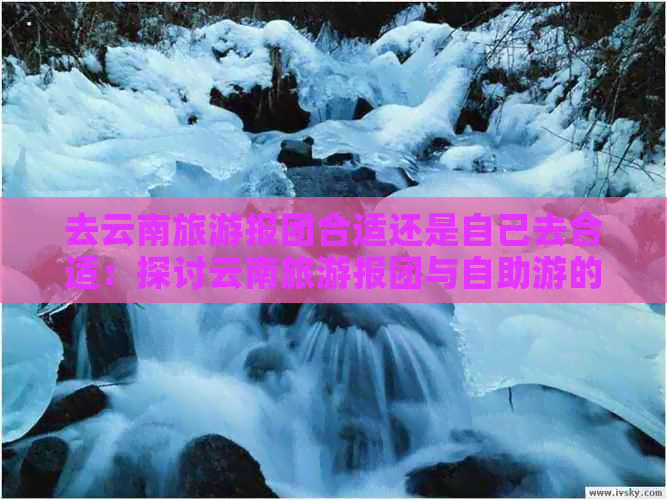 去云南旅游报团合适还是自己去合适：探讨云南旅游报团与自助游的优劣选择