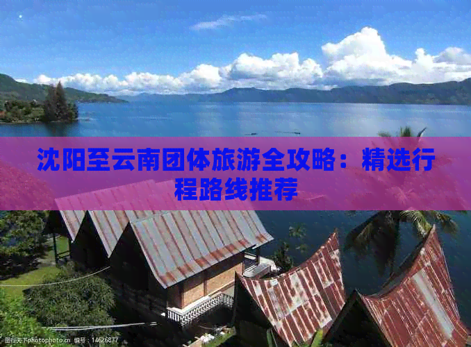 沈阳至云南团体旅游全攻略:精选行程路线推荐