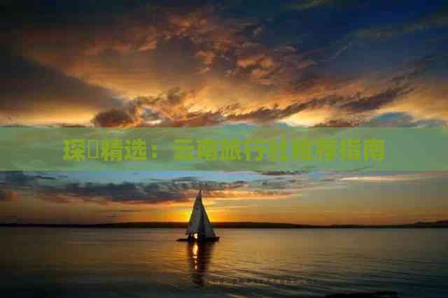 琛岀精选：云南旅行社推荐指南