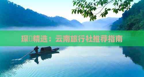 琛岀精选：云南旅行社推荐指南(图5)