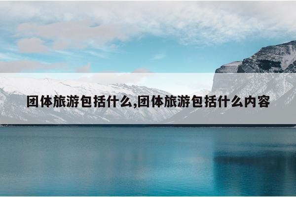 九游娱乐:团体旅游包括什么团体旅游包括什么内容