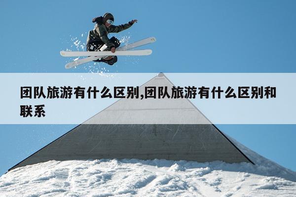 九游娱乐文化：团队旅游有什么区别团队旅游有什么区别和联系