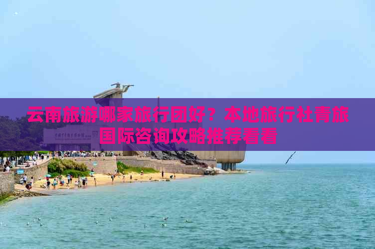 九游娱乐:云南旅游哪家旅行团好?本地旅行社青旅国际咨询攻略推荐看看