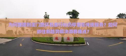 九游娱乐文化：为何醴陵到澳门路环岛旅行社仍停留在传统服务？如何抓住新趋势解决游客痛点？(图3)