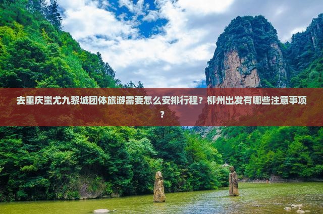 去重庆蚩尤九黎城团体旅游需要怎么安排行程？柳州出发有哪些注意事项？(图2)