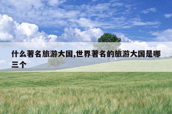 什么著名旅游大国世界著名的旅游大国是哪三个