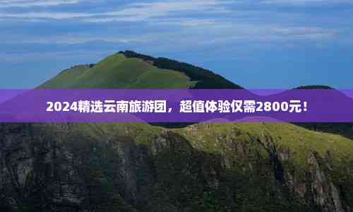 九游娱乐：2024精选云南旅游团超值体验仅需2800元！
