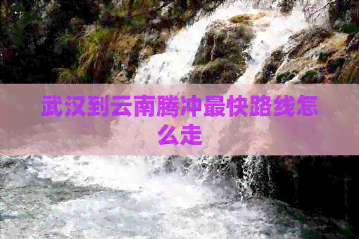 武汉到云南腾冲最快路线怎么走(图1)